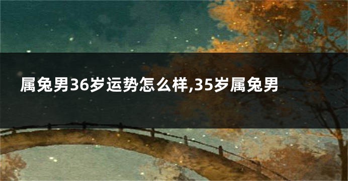 属兔男36岁运势怎么样,35岁属兔男