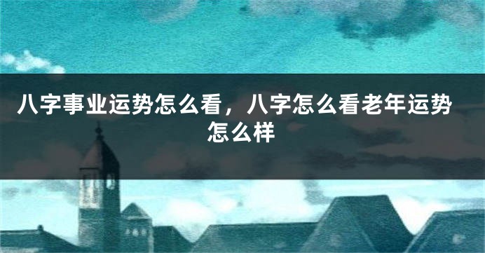 八字事业运势怎么看,八字怎么看老年运势怎么样