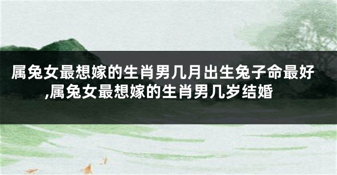 属兔女最想嫁的生肖男几月出生兔子命最好,属兔女最想嫁的生肖男几岁结婚