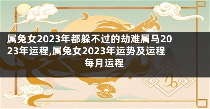 属兔女2023年都躲不过的劫难属马2023年运程,属兔女2023年运势及运程每月运程