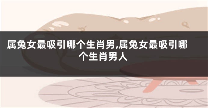 属兔女最吸引哪个生肖男,属兔女最吸引哪个生肖男人