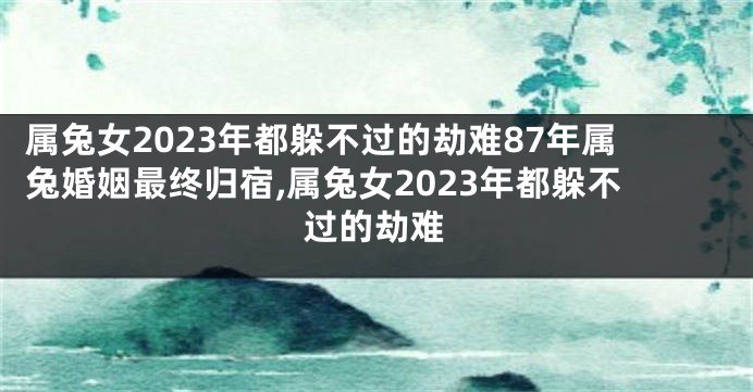 属兔女2023年都躲不过的劫难87年属兔婚姻最终归宿,属兔女2023年都躲不过的劫难