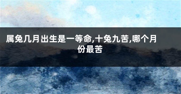 属兔几月出生是一等命,十兔九苦,哪个月份最苦