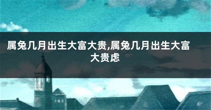 属兔几月出生大富大贵,属兔几月出生大富大贵虑