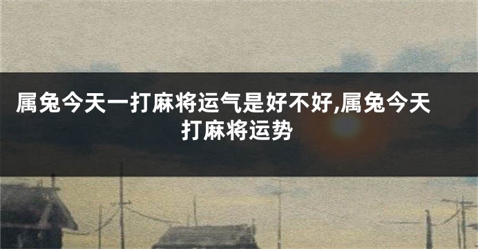 属兔今天一打麻将运气是好不好,属兔今天打麻将运势