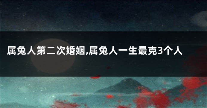 属兔人第二次婚姻,属兔人一生最克3个人