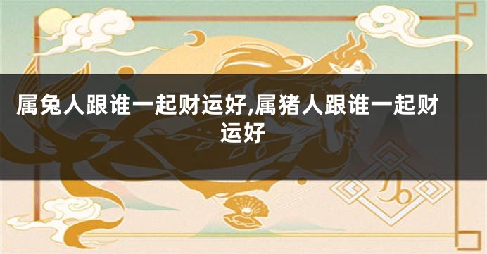 属兔人跟谁一起财运好,属猪人跟谁一起财运好