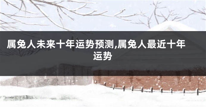 属兔人未来十年运势预测,属兔人最近十年运势