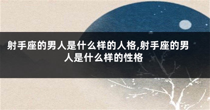 射手座的男人是什么样的人格,射手座的男人是什么样的性格