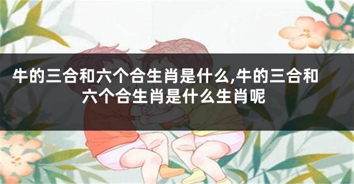 牛的三合和六个合生肖是什么,牛的三合和六个合生肖是什么生肖呢