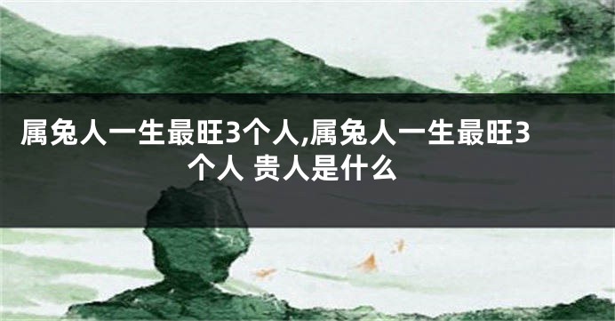 属兔人一生最旺3个人,属兔人一生最旺3个人 贵人是什么