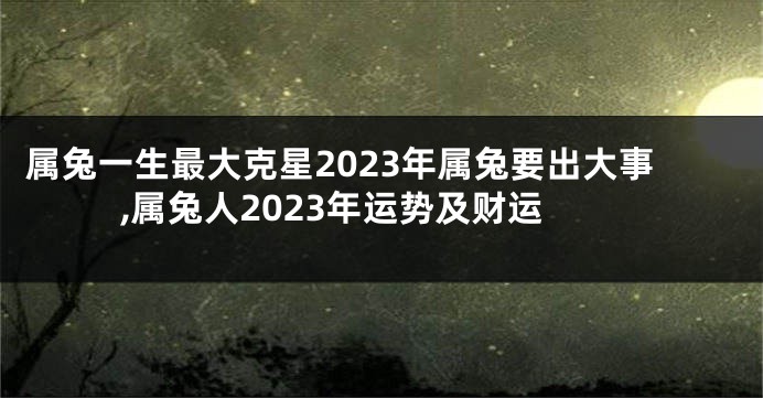 属兔一生最大克星2023年属兔要出大事,属兔人2023年运势及财运