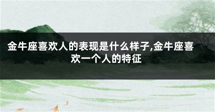 金牛座喜欢人的表现是什么样子,金牛座喜欢一个人的特征