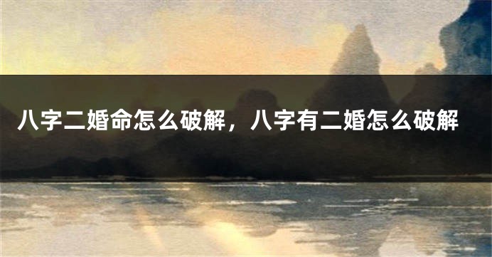 八字二婚命怎么破解,八字有二婚怎么破解