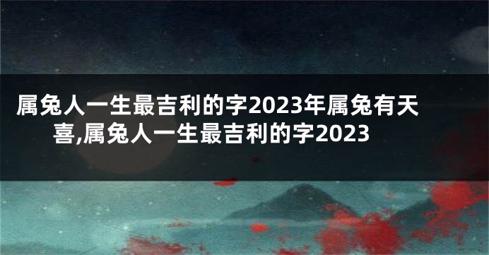 属兔人一生最吉利的字2023年属兔有天喜,属兔人一生最吉利的字2023