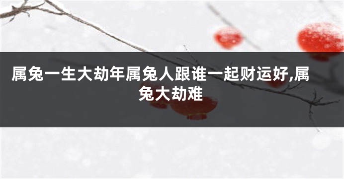 属兔一生大劫年属兔人跟谁一起财运好,属兔大劫难