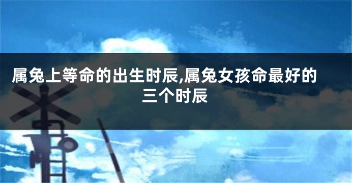 属兔上等命的出生时辰,属兔女孩命最好的三个时辰