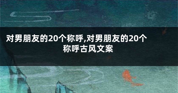 对男朋友的20个称呼,对男朋友的20个称呼古风文案