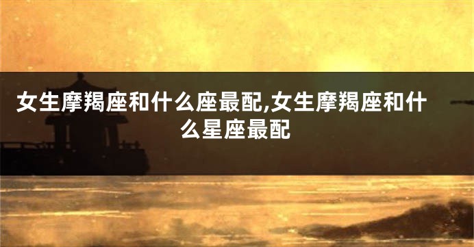 女生摩羯座和什么座最配,女生摩羯座和什么星座最配