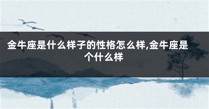 金牛座是什么样子的性格怎么样,金牛座是个什么样