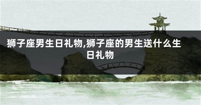 狮子座男生日礼物,狮子座的男生送什么生日礼物