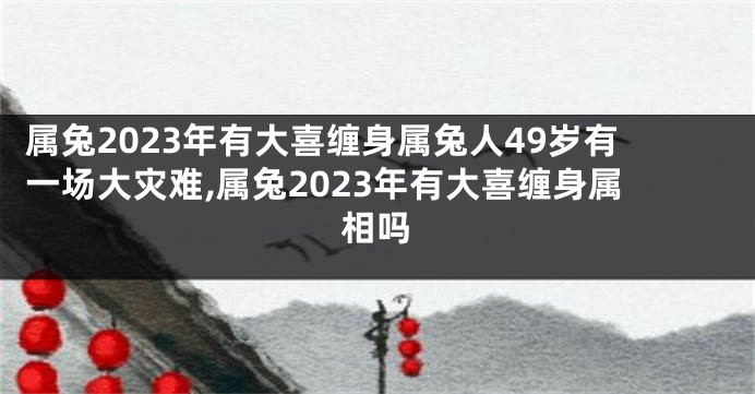 属兔2023年有大喜缠身属兔人49岁有一场大灾难,属兔2023年有大喜缠身属相吗