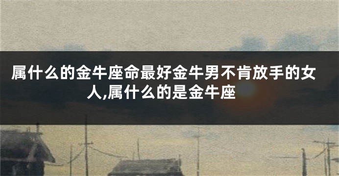 属什么的金牛座命最好金牛男不肯放手的女人,属什么的是金牛座