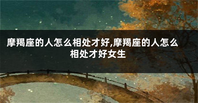摩羯座的人怎么相处才好,摩羯座的人怎么相处才好女生