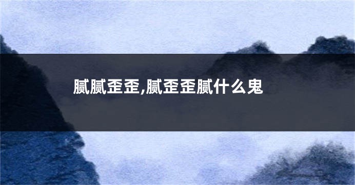 腻腻歪歪,腻歪歪腻什么鬼
