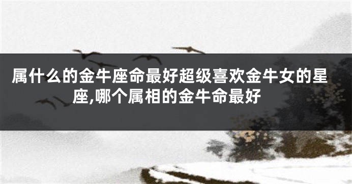 属什么的金牛座命最好超级喜欢金牛女的星座,哪个属相的金牛命最好