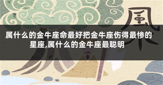 属什么的金牛座命最好把金牛座伤得最惨的星座,属什么的金牛座最聪明