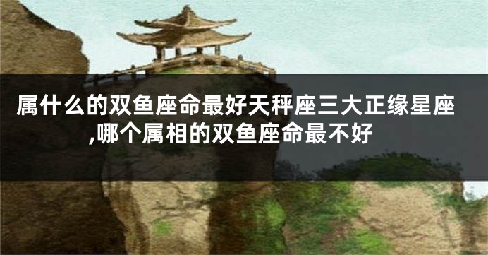 属什么的双鱼座命最好天秤座三大正缘星座,哪个属相的双鱼座命最不好