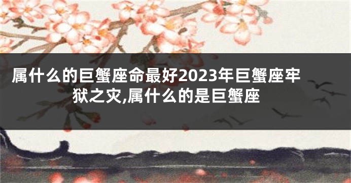 属什么的巨蟹座命最好2023年巨蟹座牢狱之灾,属什么的是巨蟹座