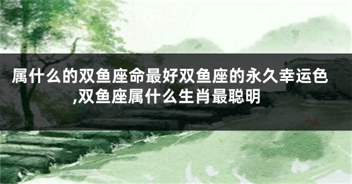 属什么的双鱼座命最好双鱼座的永久幸运色,双鱼座属什么生肖最聪明