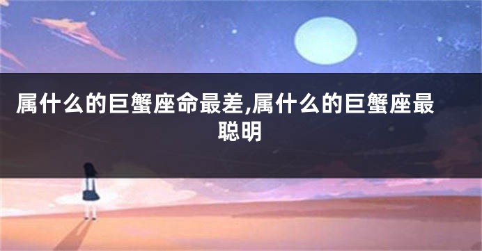 属什么的巨蟹座命最差,属什么的巨蟹座最聪明