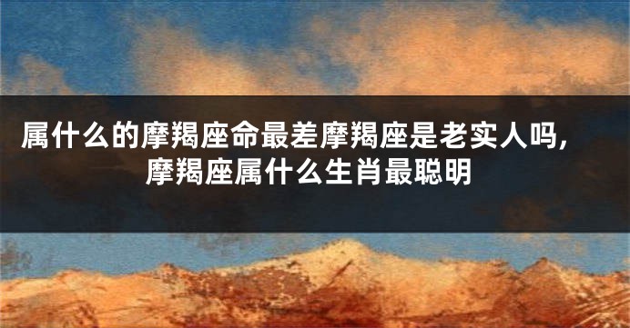 属什么的摩羯座命最差摩羯座是老实人吗,摩羯座属什么生肖最聪明