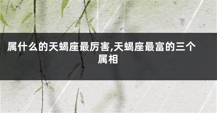 属什么的天蝎座最厉害,天蝎座最富的三个属相