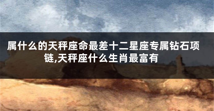 属什么的天秤座命最差十二星座专属钻石项链,天秤座什么生肖最富有