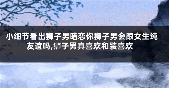 小细节看出狮子男暗恋你狮子男会跟女生纯友谊吗,狮子男真喜欢和装喜欢