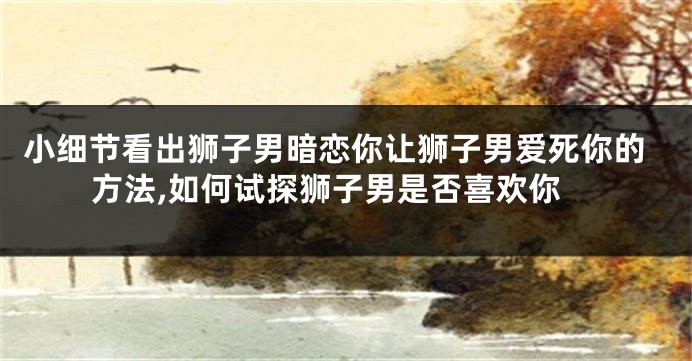 小细节看出狮子男暗恋你让狮子男爱死你的方法,如何试探狮子男是否喜欢你