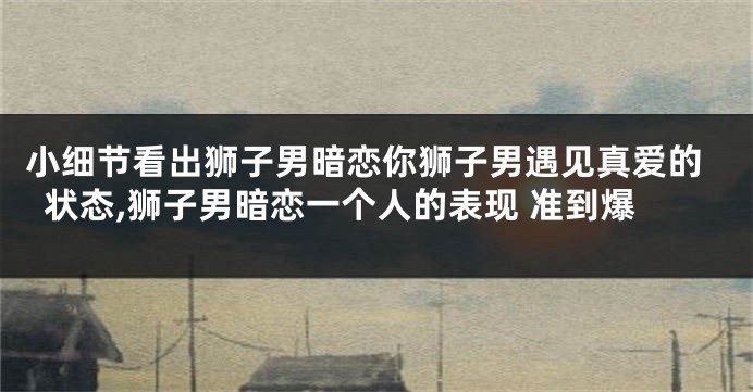 小细节看出狮子男暗恋你狮子男遇见真爱的状态,狮子男暗恋一个人的表现 准到爆
