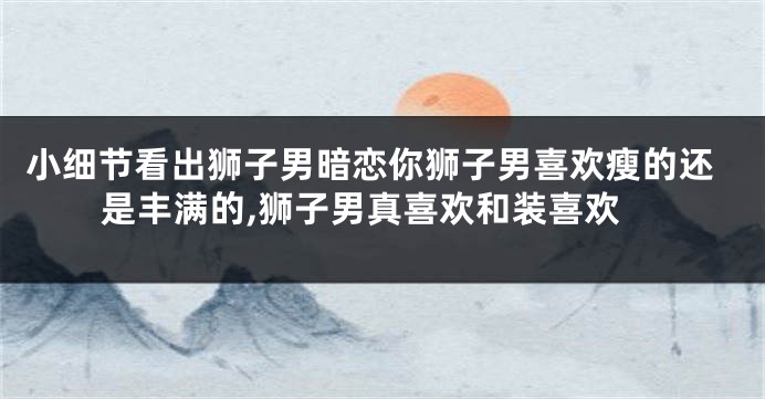 小细节看出狮子男暗恋你狮子男喜欢瘦的还是丰满的,狮子男真喜欢和装喜欢