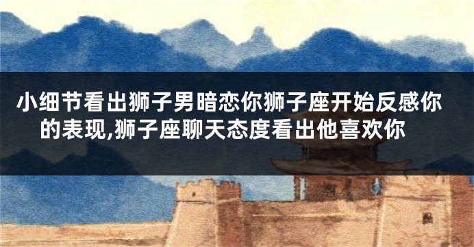 小细节看出狮子男暗恋你狮子座开始反感你的表现,狮子座聊天态度看出他喜欢你