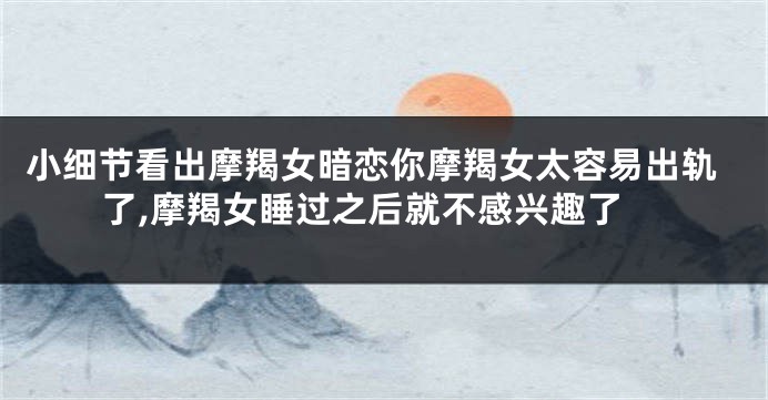 小细节看出摩羯女暗恋你摩羯女太容易出轨了,摩羯女睡过之后就不感兴趣了