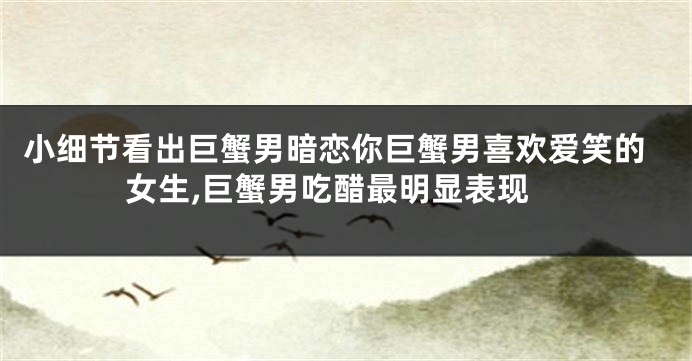小细节看出巨蟹男暗恋你巨蟹男喜欢爱笑的女生,巨蟹男吃醋最明显表现