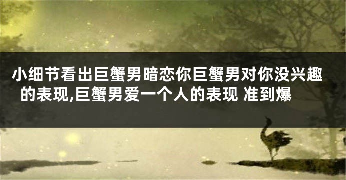 小细节看出巨蟹男暗恋你巨蟹男对你没兴趣的表现,巨蟹男爱一个人的表现 准到爆