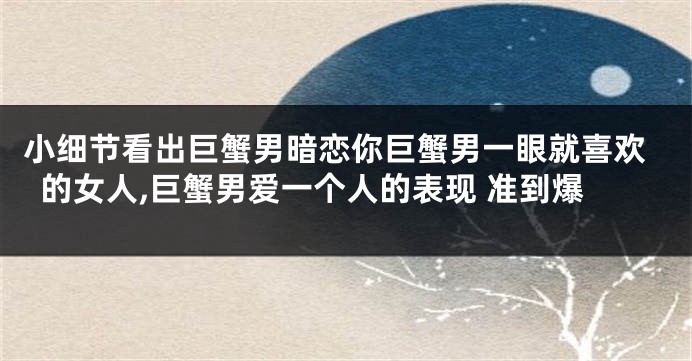 小细节看出巨蟹男暗恋你巨蟹男一眼就喜欢的女人,巨蟹男爱一个人的表现 准到爆