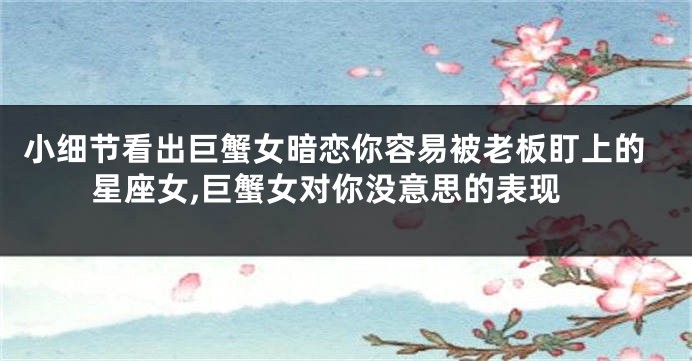 小细节看出巨蟹女暗恋你容易被老板盯上的星座女,巨蟹女对你没意思的表现