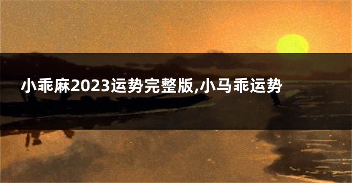 小乖麻2023运势完整版,小马乖运势