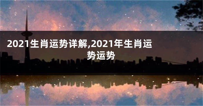 2021生肖运势详解,2021年生肖运势运势